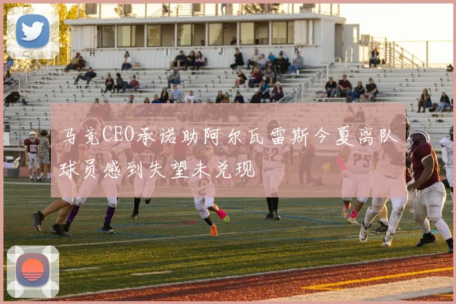 马竞CEO承诺助阿尔瓦雷斯今夏离队球员感到失望未兑现