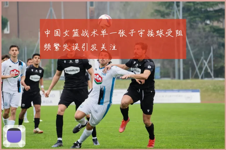 中国女篮战术单一张子宇接球受阻频繁失误引发关注