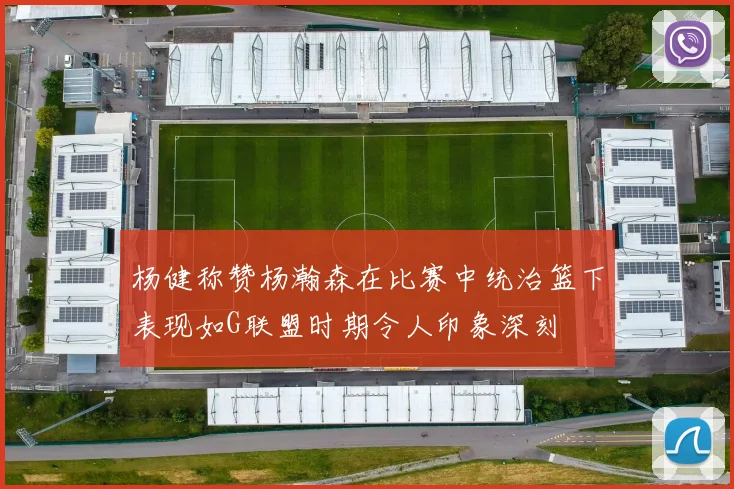 杨健称赞杨瀚森在比赛中统治篮下表现如G联盟时期令人印象深刻