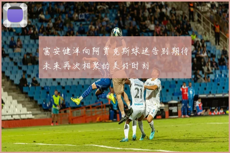 富安健洋向阿贾克斯球迷告别期待未来再次相聚的美好时刻