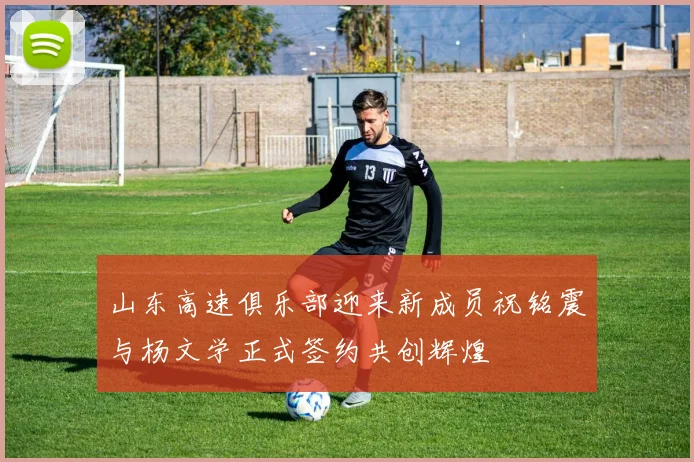 山东高速俱乐部迎来新成员祝铭震与杨文学正式签约共创辉煌