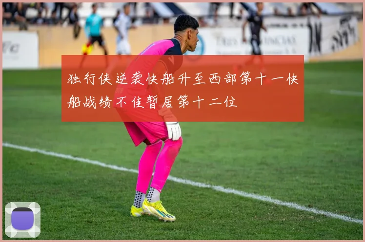 独行侠逆袭快船升至西部第十一快船战绩不佳暂居第十二位