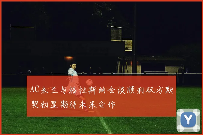 AC米兰与格拉斯纳会谈顺利双方默契初显期待未来合作