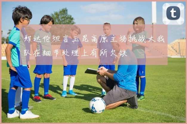 郑达伦坦言玉昆高原主场挑战大我队在细节处理上有所欠缺