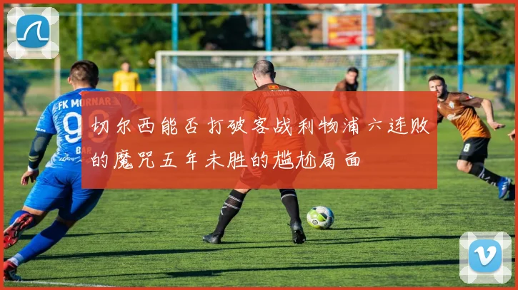 切尔西能否打破客战利物浦六连败的魔咒五年未胜的尴尬局面