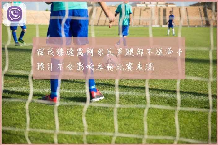 宿茂臻透露阿尔瓦罗腿部不适泽卡预计不会影响本轮比赛表现
