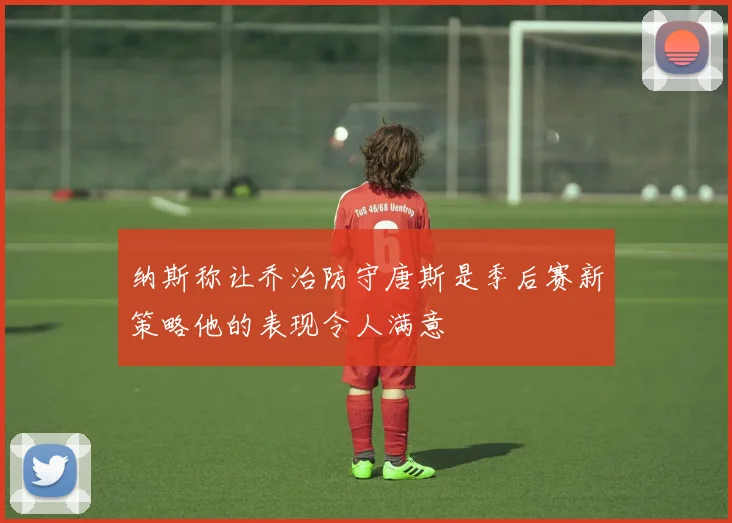 纳斯称让乔治防守唐斯是季后赛新策略他的表现令人满意