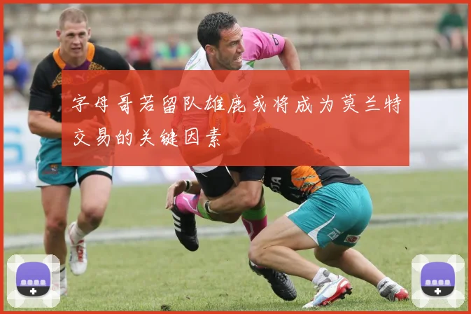 字母哥若留队雄鹿或将成为莫兰特交易的关键因素