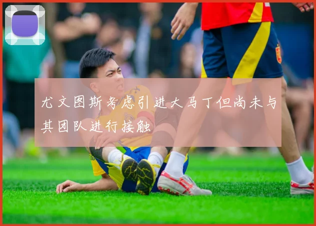 尤文图斯考虑引进大马丁但尚未与其团队进行接触