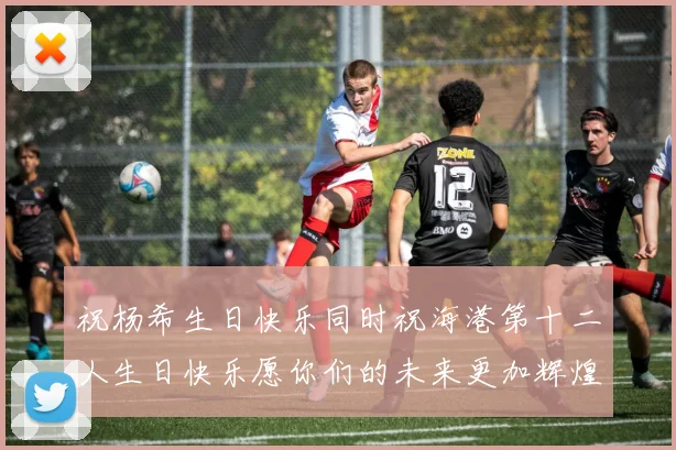 祝杨希生日快乐同时祝海港第十二人生日快乐愿你们的未来更加辉煌