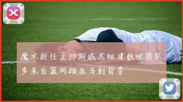 魔术新任主帅斯威尼组建教练团队多来自篮网雄鹿马刺背景
