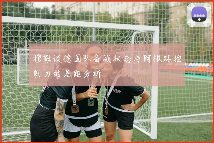 穆勒谈德国队备战状态与阿根廷控制力的差距分析