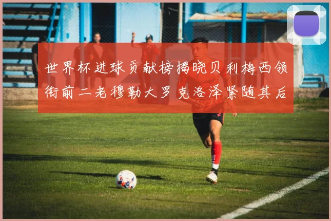 世界杯进球贡献榜揭晓贝利梅西领衔前二老穆勒大罗克洛泽紧随其后