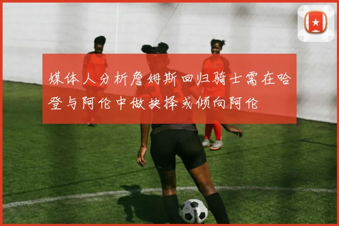 媒体人分析詹姆斯回归骑士需在哈登与阿伦中做抉择或倾向阿伦
