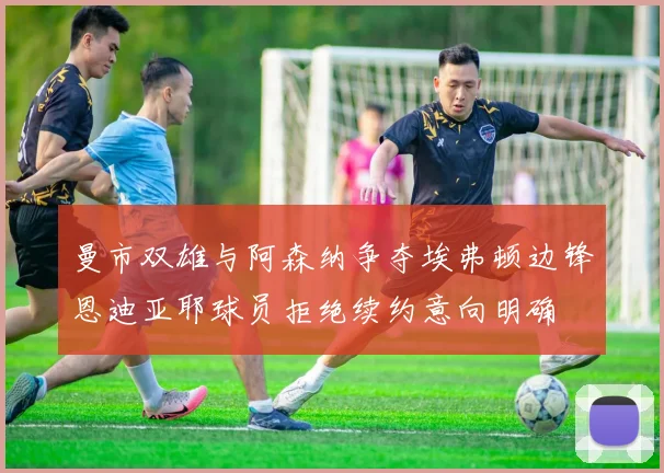 曼市双雄与阿森纳争夺埃弗顿边锋恩迪亚耶球员拒绝续约意向明确