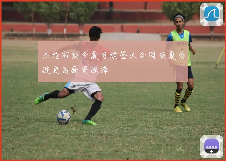 杰伦布朗今夏可续签大合同明夏或迎更高薪资选择