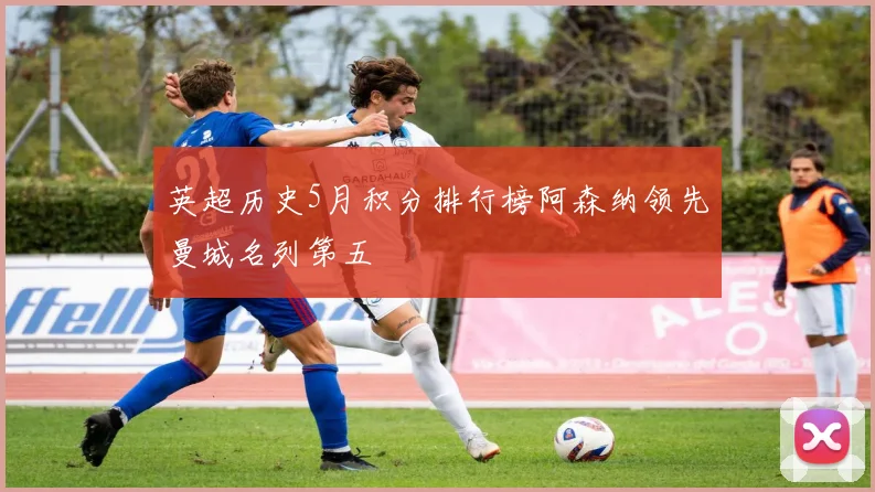 英超历史5月积分排行榜阿森纳领先曼城名列第五