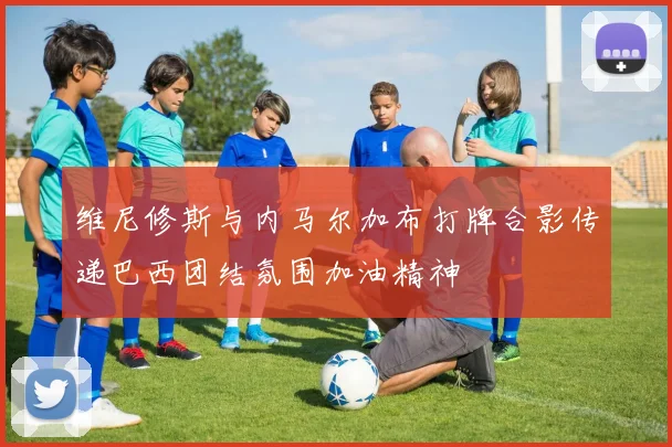 维尼修斯与内马尔加布打牌合影传递巴西团结氛围加油精神