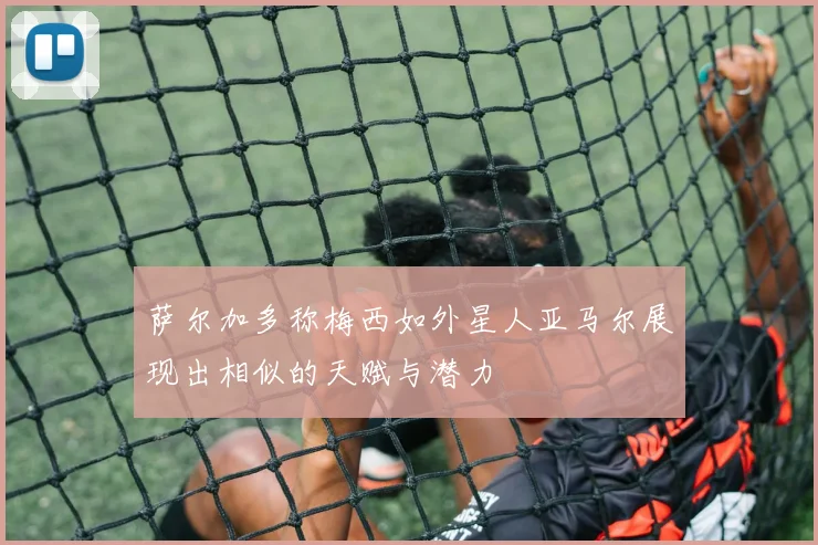 萨尔加多称梅西如外星人亚马尔展现出相似的天赋与潜力