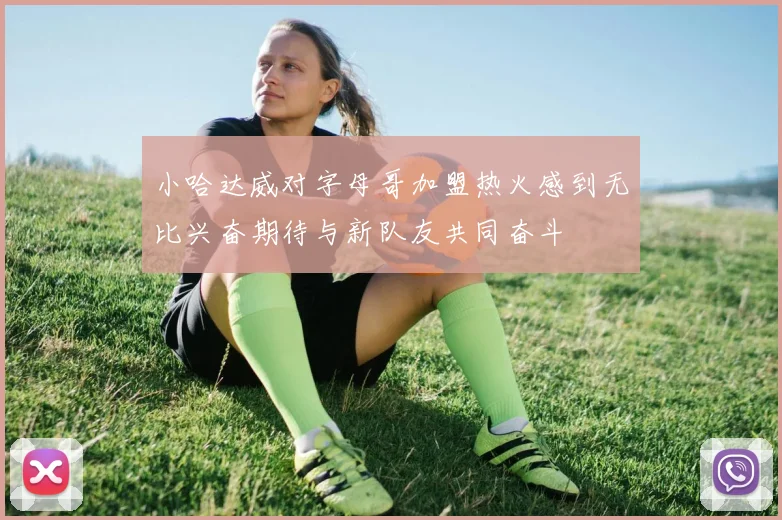 小哈达威对字母哥加盟热火感到无比兴奋期待与新队友共同奋斗