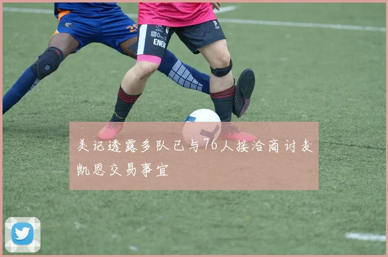 美记透露多队已与76人接洽商讨麦凯恩交易事宜
