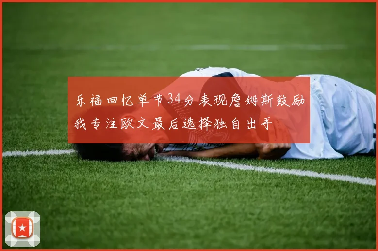 乐福回忆单节34分表现詹姆斯鼓励我专注欧文最后选择独自出手