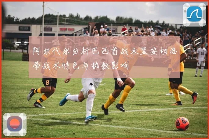 阿尔代尔分析巴西首战未显安切洛蒂战术特色与执教影响