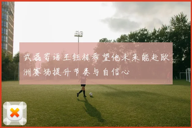武磊寄语王钰栋希望他未来能赴欧洲赛场提升节奏与自信心