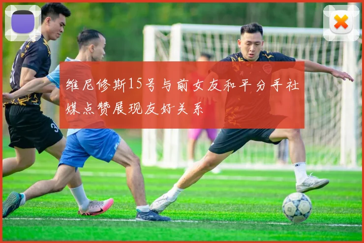 维尼修斯15号与前女友和平分手社媒点赞展现友好关系