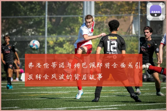 弗洛伦蒂诺与姆巴佩即将会面或引发转会风波的背后故事