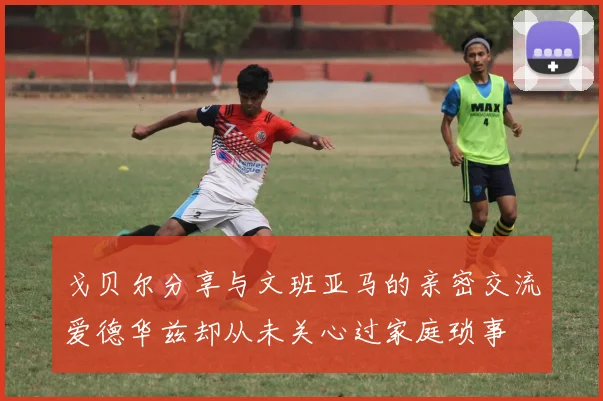 戈贝尔分享与文班亚马的亲密交流爱德华兹却从未关心过家庭琐事