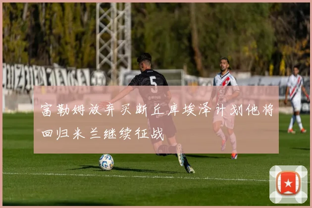 富勒姆放弃买断丘库埃泽计划他将回归米兰继续征战